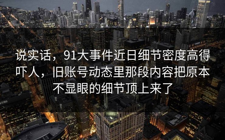 说实话，91大事件近日细节密度高得吓人，旧账号动态里那段内容把原本不显眼的细节顶上来了
