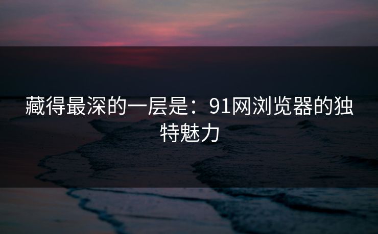 藏得最深的一层是：91网浏览器的独特魅力