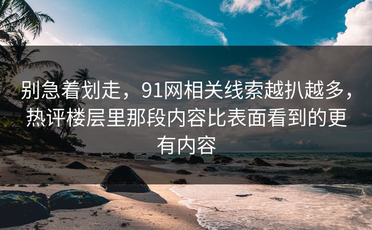 别急着划走，91网相关线索越扒越多，热评楼层里那段内容比表面看到的更有内容