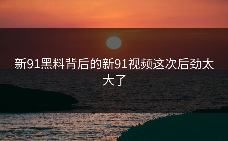新91黑料背后的新91视频这次后劲太大了