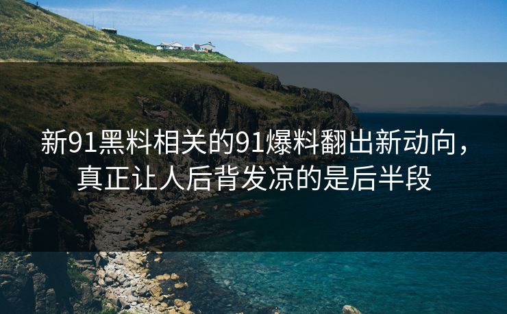 新91黑料相关的91爆料翻出新动向，真正让人后背发凉的是后半段