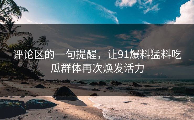 评论区的一句提醒，让91爆料猛料吃瓜群体再次焕发活力