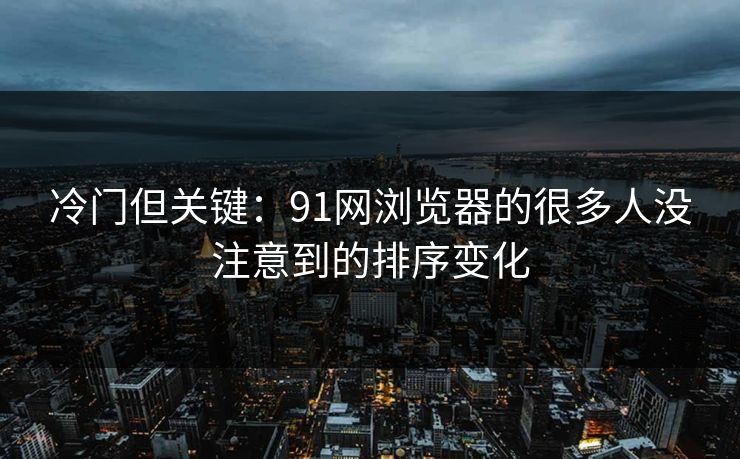 冷门但关键：91网浏览器的很多人没注意到的排序变化
