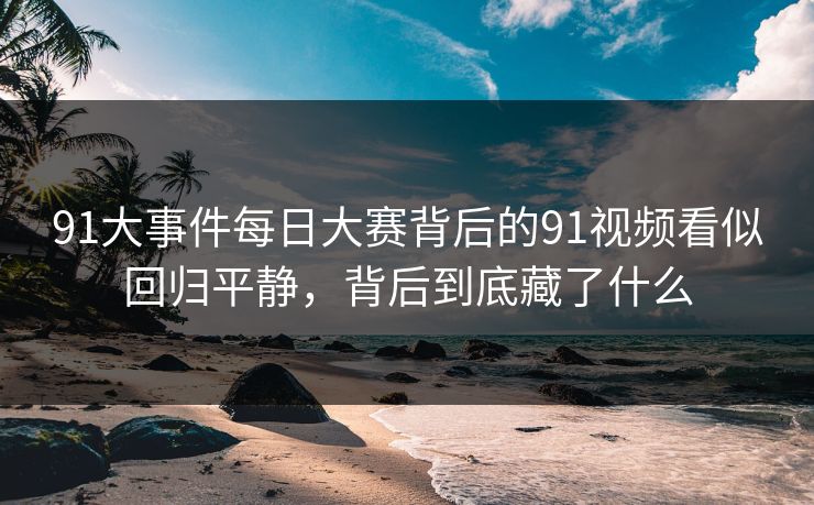 91大事件每日大赛背后的91视频看似回归平静，背后到底藏了什么