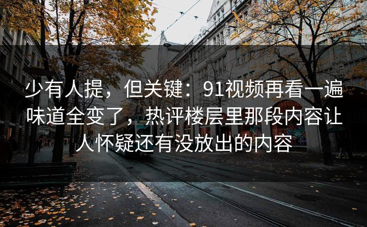 少有人提，但关键：91视频再看一遍味道全变了，热评楼层里那段内容让人怀疑还有没放出的内容