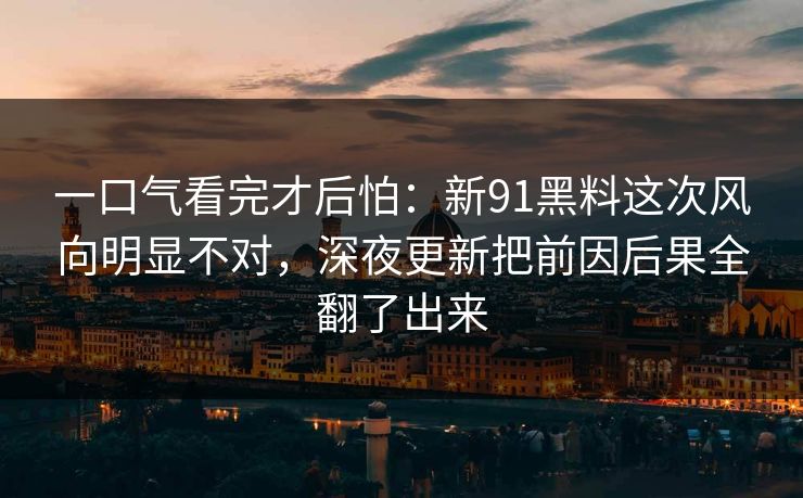 一口气看完才后怕：新91黑料这次风向明显不对，深夜更新把前因后果全翻了出来