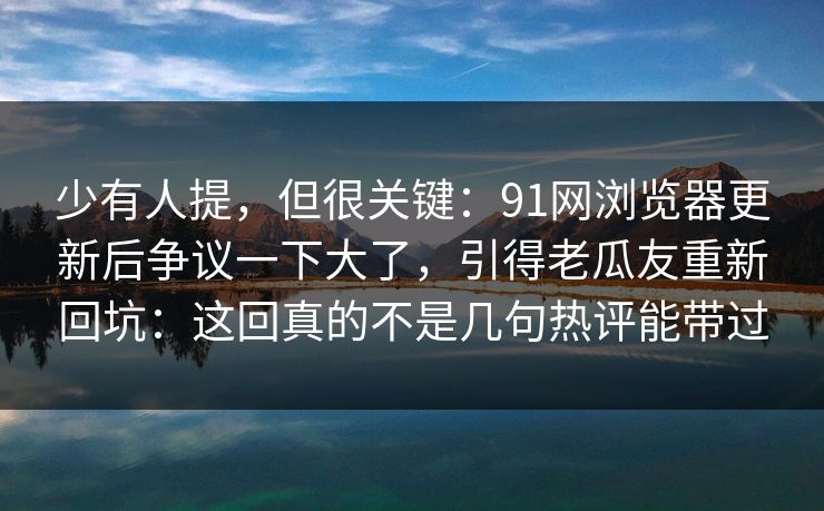 少有人提，但很关键：91网浏览器更新后争议一下大了，引得老瓜友重新回坑：这回真的不是几句热评能带过