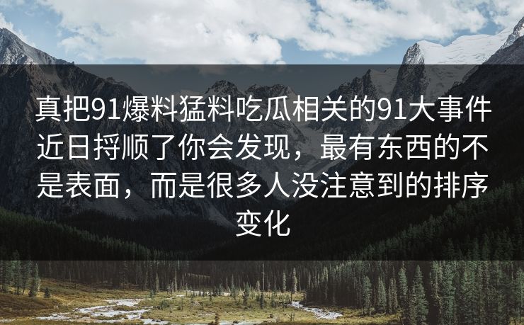 真把91爆料猛料吃瓜相关的91大事件近日捋顺了你会发现，最有东西的不是表面，而是很多人没注意到的排序变化