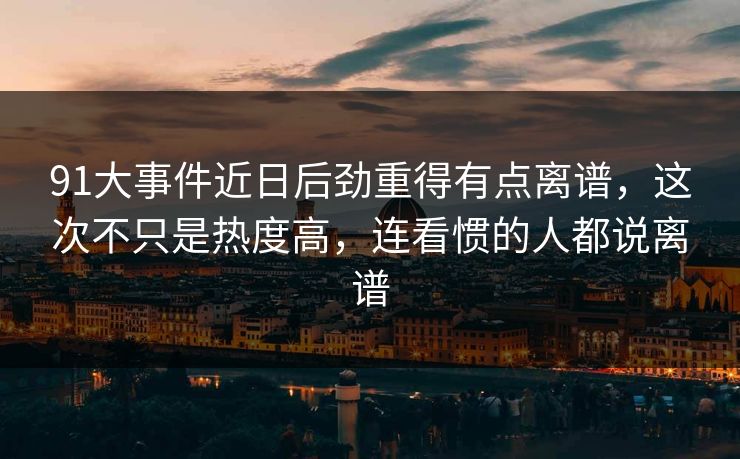 91大事件近日后劲重得有点离谱，这次不只是热度高，连看惯的人都说离谱