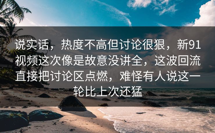 说实话，热度不高但讨论很狠，新91视频这次像是故意没讲全，这波回流直接把讨论区点燃，难怪有人说这一轮比上次还猛