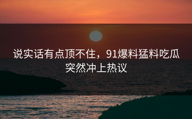 说实话有点顶不住，91爆料猛料吃瓜突然冲上热议