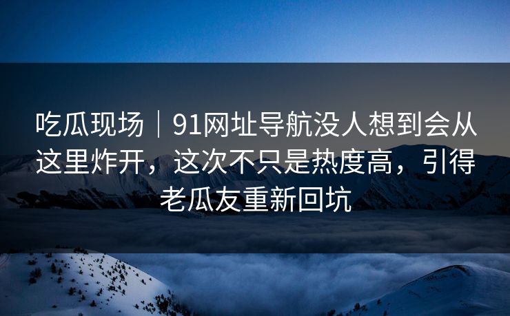 吃瓜现场｜91网址导航没人想到会从这里炸开，这次不只是热度高，引得老瓜友重新回坑