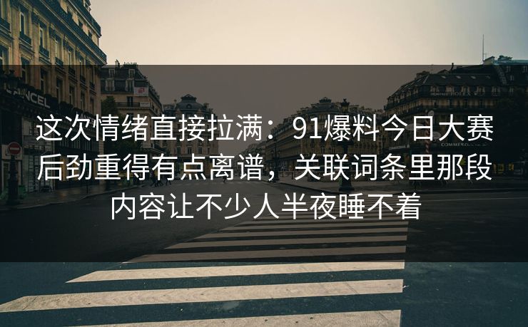 这次情绪直接拉满：91爆料今日大赛后劲重得有点离谱，关联词条里那段内容让不少人半夜睡不着