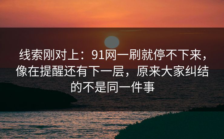 线索刚对上：91网一刷就停不下来，像在提醒还有下一层，原来大家纠结的不是同一件事