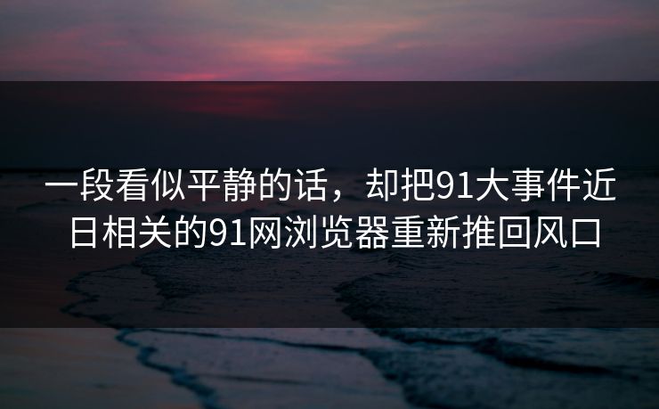 一段看似平静的话，却把91大事件近日相关的91网浏览器重新推回风口