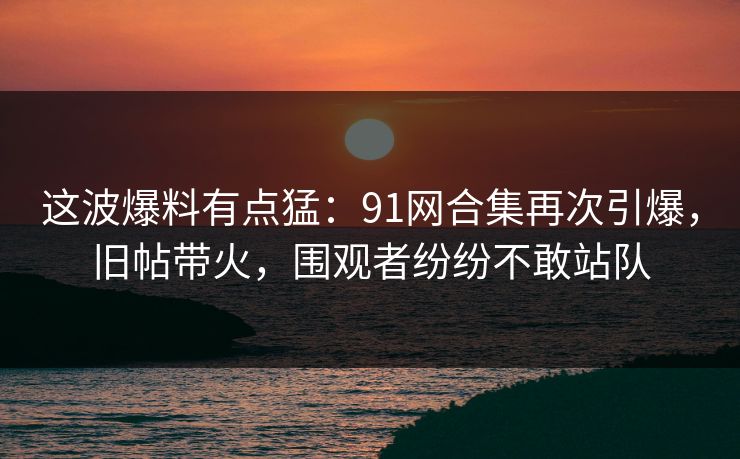 这波爆料有点猛：91网合集再次引爆，旧帖带火，围观者纷纷不敢站队