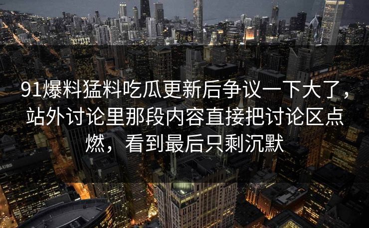91爆料猛料吃瓜更新后争议一下大了，站外讨论里那段内容直接把讨论区点燃，看到最后只剩沉默