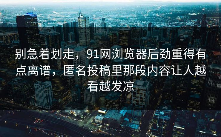 别急着划走，91网浏览器后劲重得有点离谱，匿名投稿里那段内容让人越看越发凉