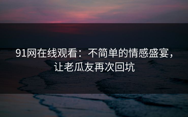 91网在线观看：不简单的情感盛宴，让老瓜友再次回坑