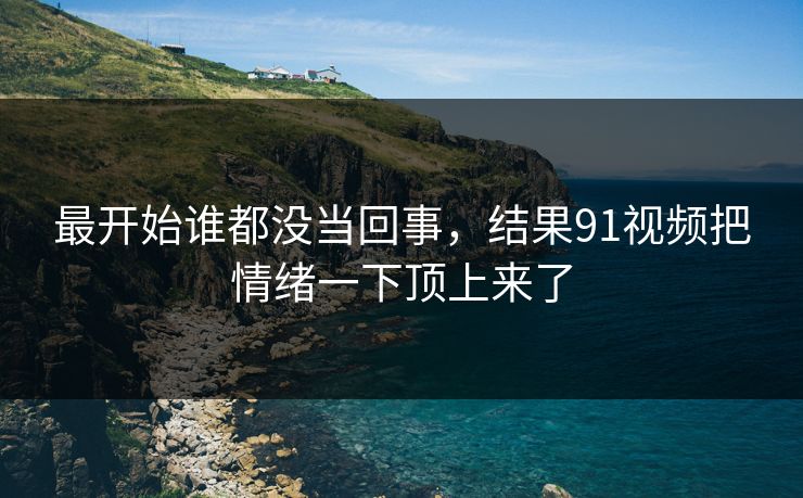 最开始谁都没当回事，结果91视频把情绪一下顶上来了