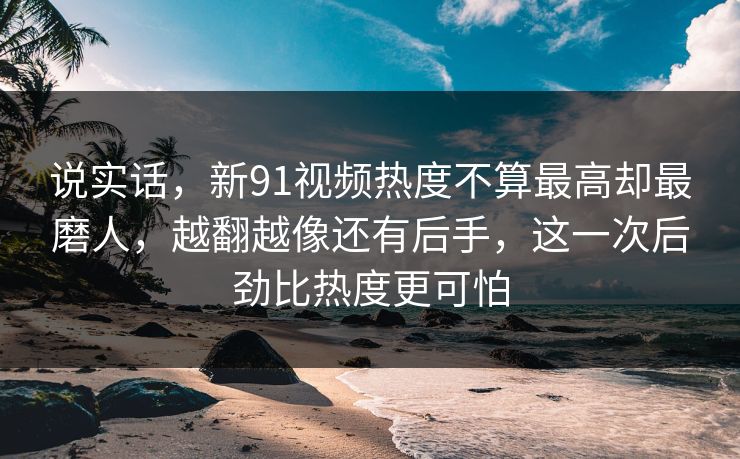 说实话，新91视频热度不算最高却最磨人，越翻越像还有后手，这一次后劲比热度更可怕