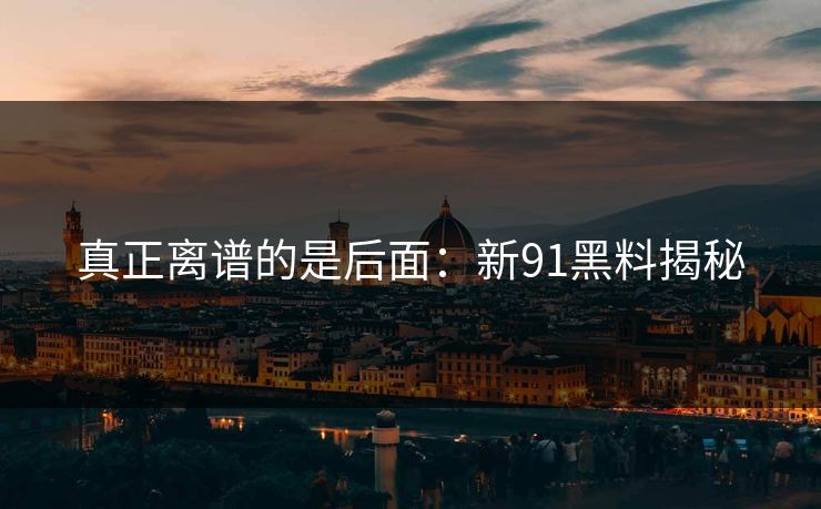 真正离谱的是后面：新91黑料揭秘