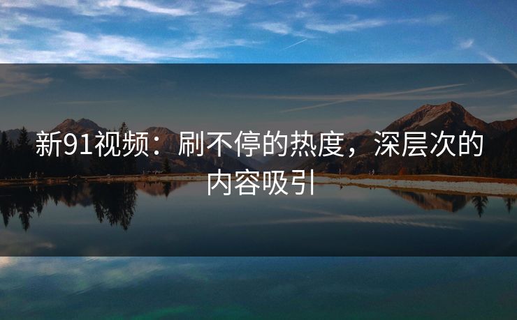 新91视频：刷不停的热度，深层次的内容吸引