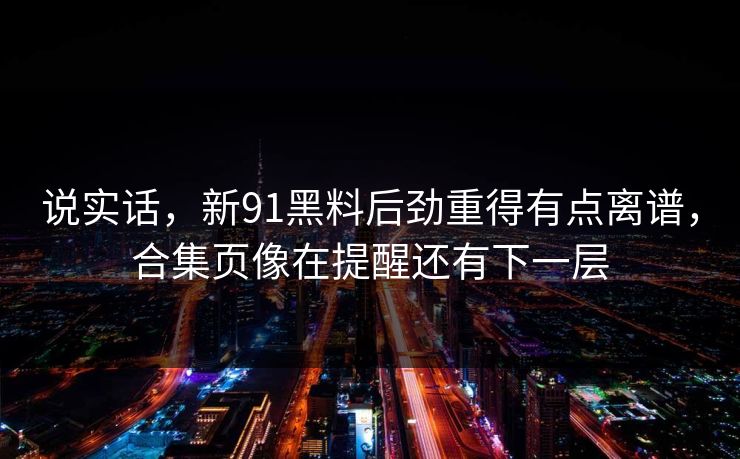 说实话，新91黑料后劲重得有点离谱，合集页像在提醒还有下一层