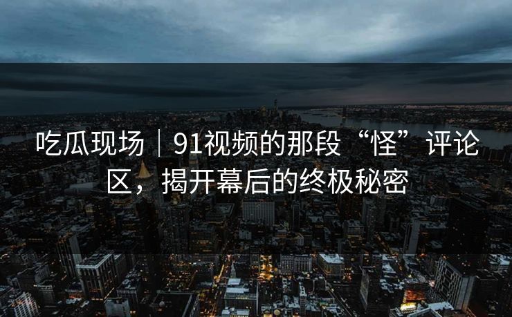 吃瓜现场｜91视频的那段“怪”评论区，揭开幕后的终极秘密
