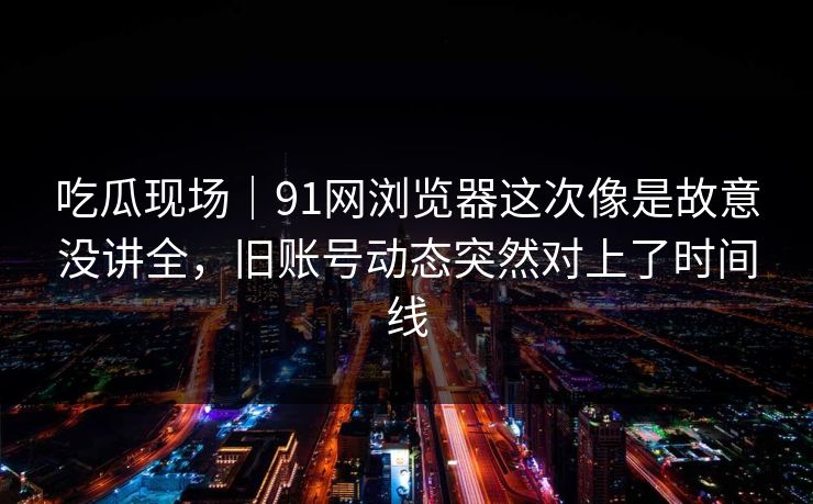 吃瓜现场｜91网浏览器这次像是故意没讲全，旧账号动态突然对上了时间线