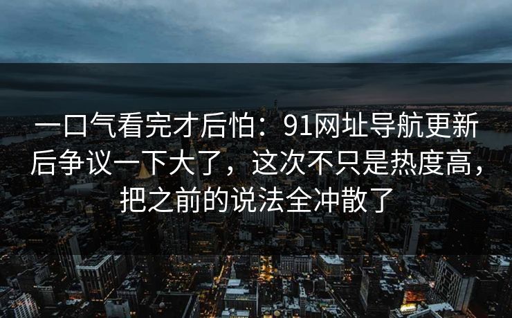 一口气看完才后怕：91网址导航更新后争议一下大了，这次不只是热度高，把之前的说法全冲散了