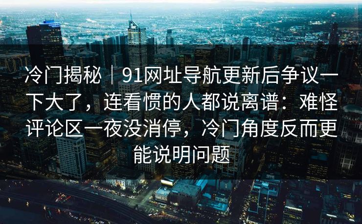 冷门揭秘｜91网址导航更新后争议一下大了，连看惯的人都说离谱：难怪评论区一夜没消停，冷门角度反而更能说明问题