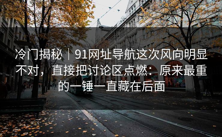 冷门揭秘｜91网址导航这次风向明显不对，直接把讨论区点燃：原来最重的一锤一直藏在后面