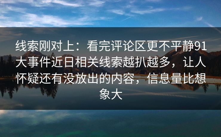 线索刚对上：看完评论区更不平静91大事件近日相关线索越扒越多，让人怀疑还有没放出的内容，信息量比想象大