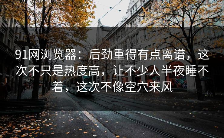 91网浏览器：后劲重得有点离谱，这次不只是热度高，让不少人半夜睡不着，这次不像空穴来风