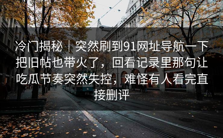 冷门揭秘｜突然刷到91网址导航一下把旧帖也带火了，回看记录里那句让吃瓜节奏突然失控，难怪有人看完直接删评