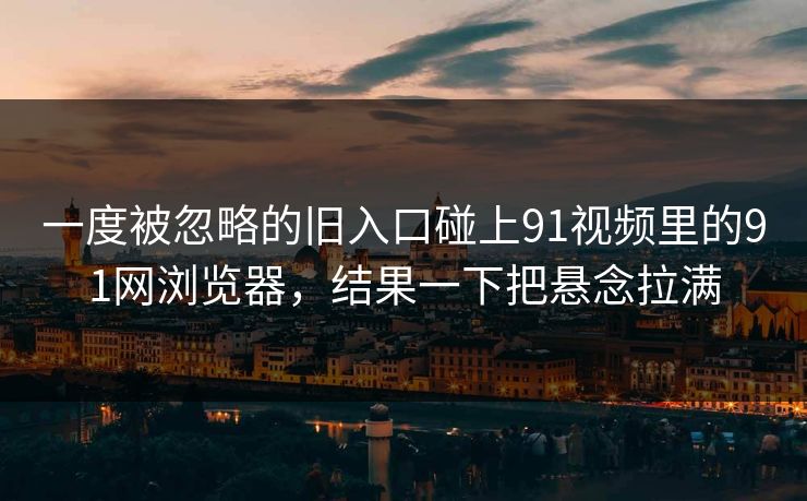 一度被忽略的旧入口碰上91视频里的91网浏览器，结果一下把悬念拉满