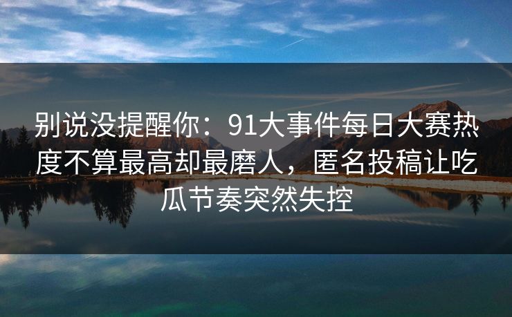 别说没提醒你：91大事件每日大赛热度不算最高却最磨人，匿名投稿让吃瓜节奏突然失控