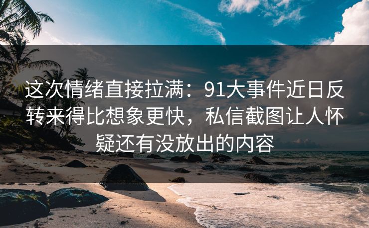 这次情绪直接拉满：91大事件近日反转来得比想象更快，私信截图让人怀疑还有没放出的内容