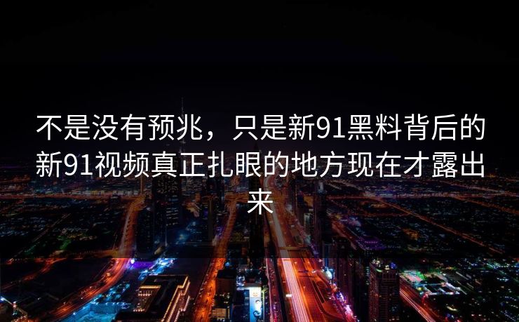 不是没有预兆，只是新91黑料背后的新91视频真正扎眼的地方现在才露出来