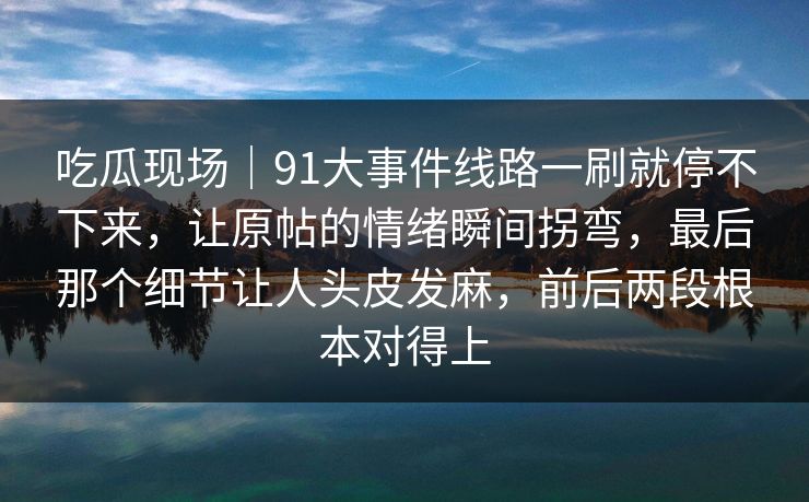 吃瓜现场｜91大事件线路一刷就停不下来，让原帖的情绪瞬间拐弯，最后那个细节让人头皮发麻，前后两段根本对得上