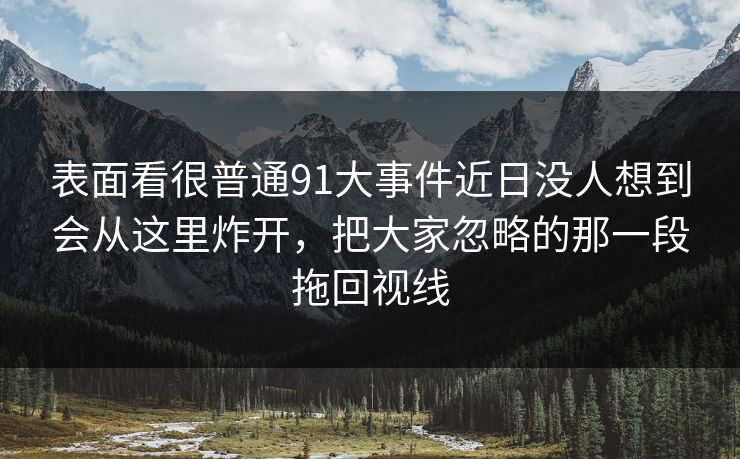表面看很普通91大事件近日没人想到会从这里炸开，把大家忽略的那一段拖回视线