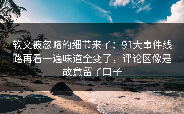 软文被忽略的细节来了：91大事件线路再看一遍味道全变了，评论区像是故意留了口子