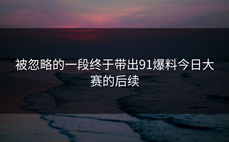 被忽略的一段终于带出91爆料今日大赛的后续