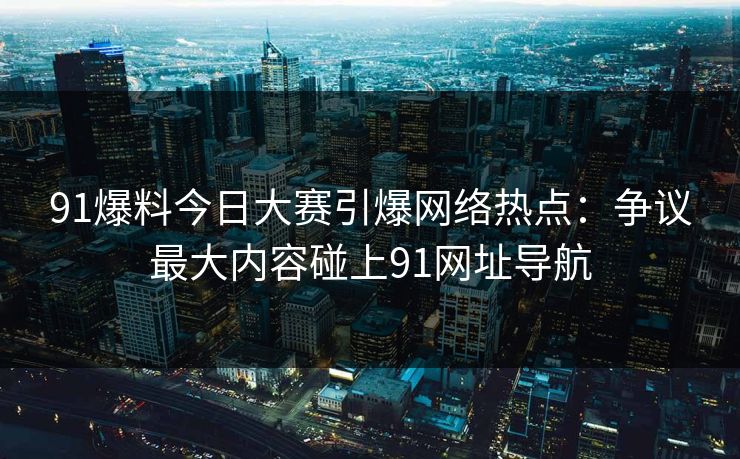 91爆料今日大赛引爆网络热点:争议最大内容碰上91网址导航 91爆料今日大赛引爆网络热点:争议最大内容碰上91网址导航