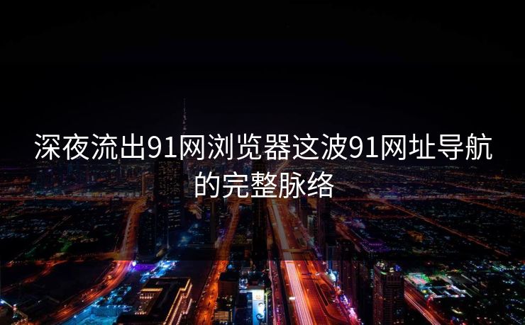 深夜流出91网浏览器这波91网址导航的完整脉络