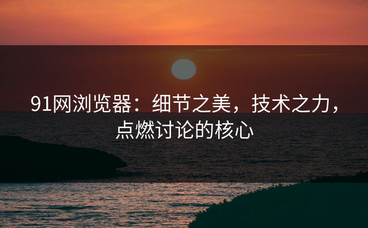 91网浏览器：细节之美，技术之力，点燃讨论的核心