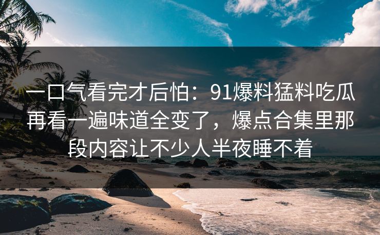 一口气看完才后怕:91爆料猛料吃瓜再看一遍味道全变了,爆点合集里那段内容让不少人半夜睡不着 一口气看完才后怕:91爆料猛料吃瓜再看一遍味道全变了,爆点合集里那段内容让不少人半夜睡不着