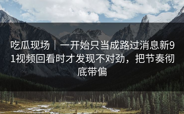 吃瓜现场|一开始只当成路过消息新91视频回看时才发现不对劲,把节奏彻底带偏